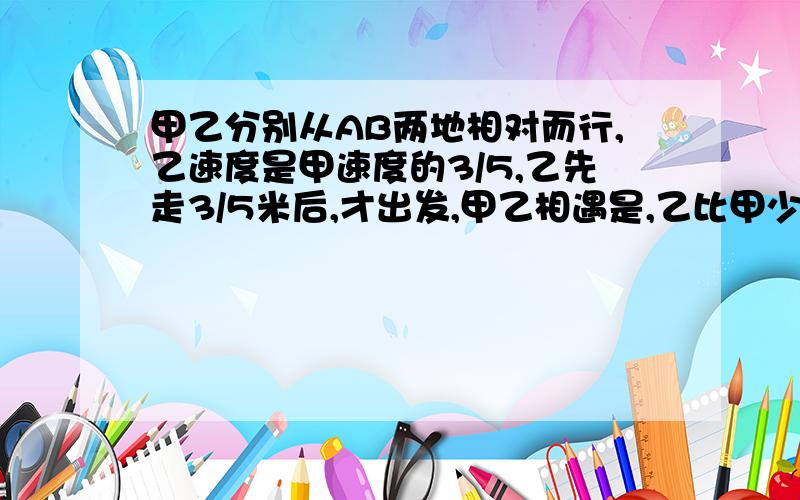 甲乙分别从AB两地相对而行,乙速度是甲速度的3/5,乙先走3/5米后,才出发,甲乙相遇是,乙比甲少走3/5,求AB两地相