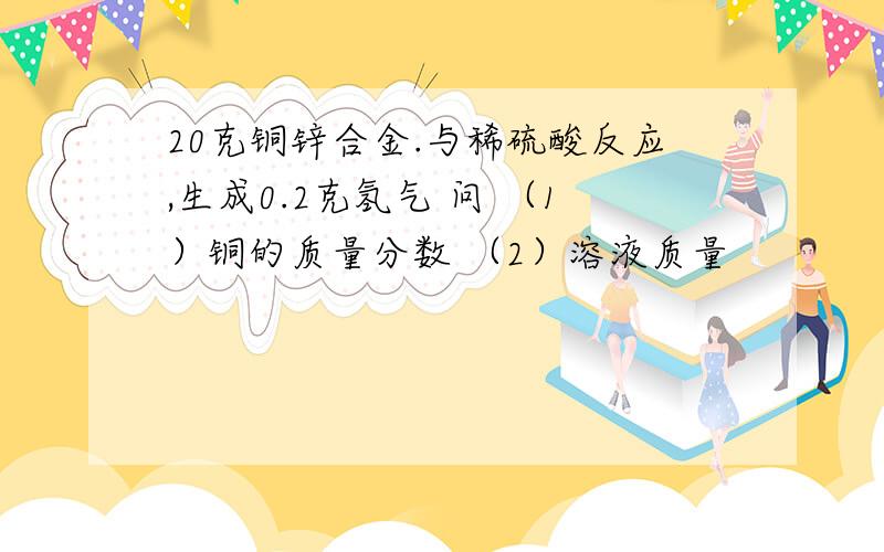 20克铜锌合金.与稀硫酸反应,生成0.2克氢气 问 （1）铜的质量分数 （2）溶液质量