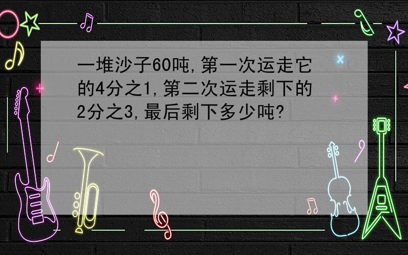 一堆沙子60吨,第一次运走它的4分之1,第二次运走剩下的2分之3,最后剩下多少吨?