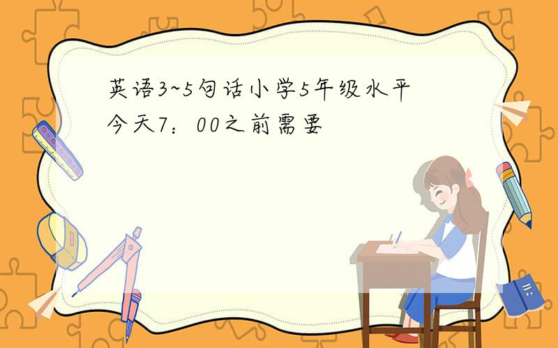 英语3~5句话小学5年级水平今天7：00之前需要