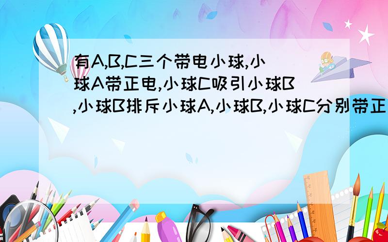 有A,B,C三个带电小球,小球A带正电,小球C吸引小球B,小球B排斥小球A,小球B,小球C分别带正电还是负电?