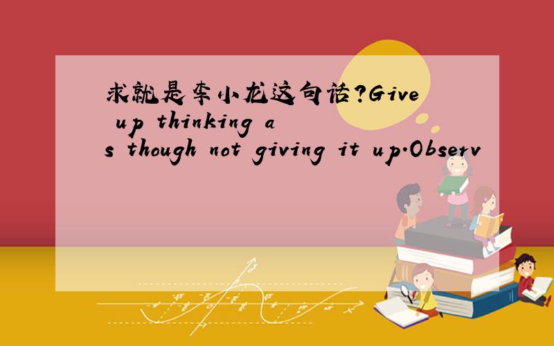 求就是李小龙这句话?Give up thinking as though not giving it up.Observ