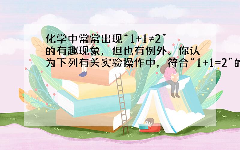 化学中常常出现“1+1≠2”的有趣现象，但也有例外。你认为下列有关实验操作中，符合“1+1=2”的事实是 A．1L水与1