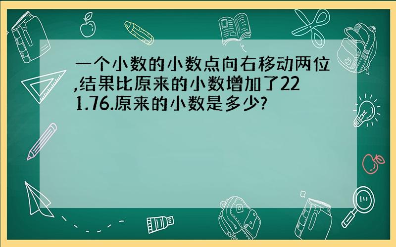 一个小数的小数点向右移动两位,结果比原来的小数增加了221.76.原来的小数是多少?