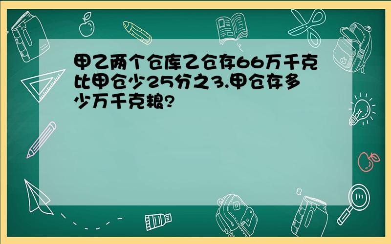 甲乙两个仓库乙仓存66万千克比甲仓少25分之3.甲仓存多少万千克粮?