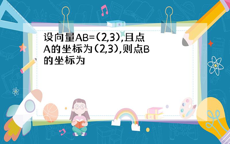 设向量AB=(2,3),且点A的坐标为(2,3),则点B的坐标为