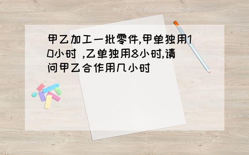 甲乙加工一批零件,甲单独用10小时 ,乙单独用8小时,请问甲乙合作用几小时