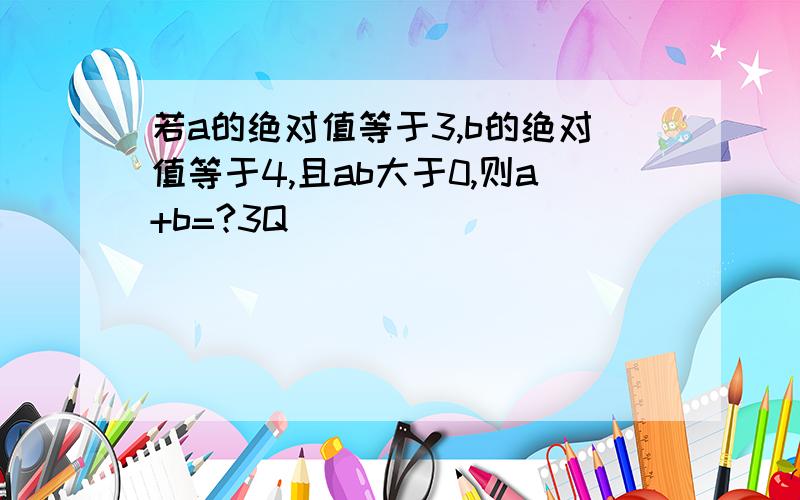 若a的绝对值等于3,b的绝对值等于4,且ab大于0,则a+b=?3Q