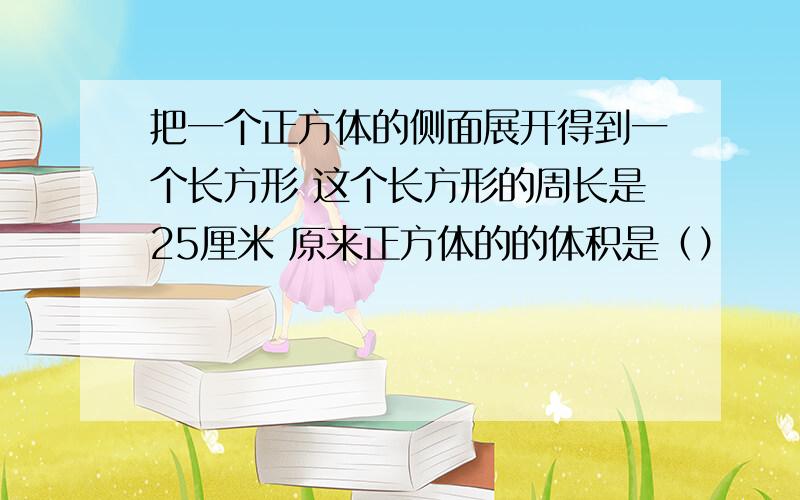 把一个正方体的侧面展开得到一个长方形 这个长方形的周长是25厘米 原来正方体的的体积是（）