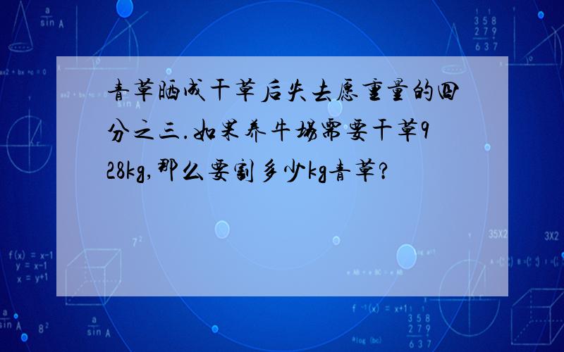 青草晒成干草后失去愿重量的四分之三.如果养牛场需要干草928kg,那么要割多少kg青草?