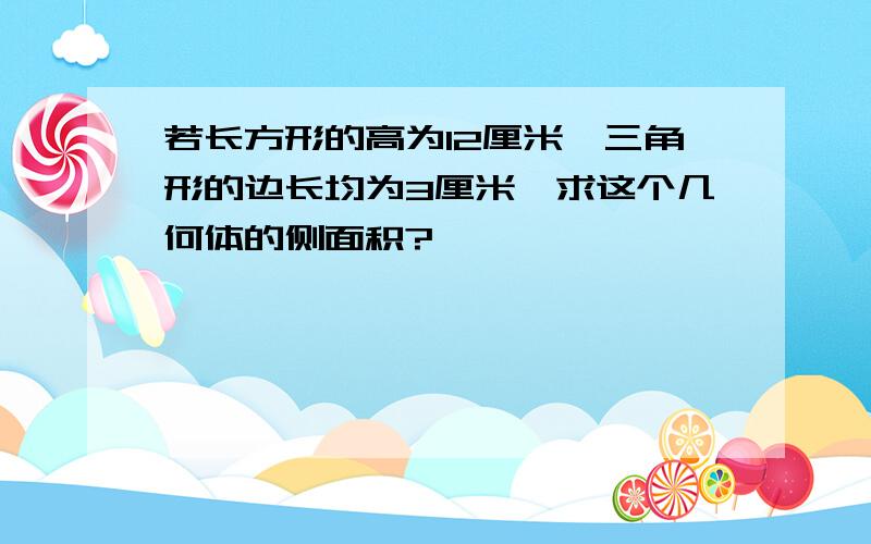 若长方形的高为12厘米,三角形的边长均为3厘米,求这个几何体的侧面积?