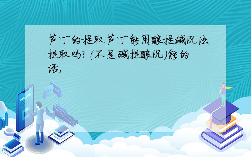 芦丁的提取芦丁能用酸提碱沉法提取吗?（不是碱提酸沉）能的话,