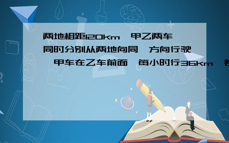 两地相距120km,甲乙两车同时分别从两地向同一方向行驶,甲车在乙车前面,每小时行36km,若乙车要在8小时后追上甲车,