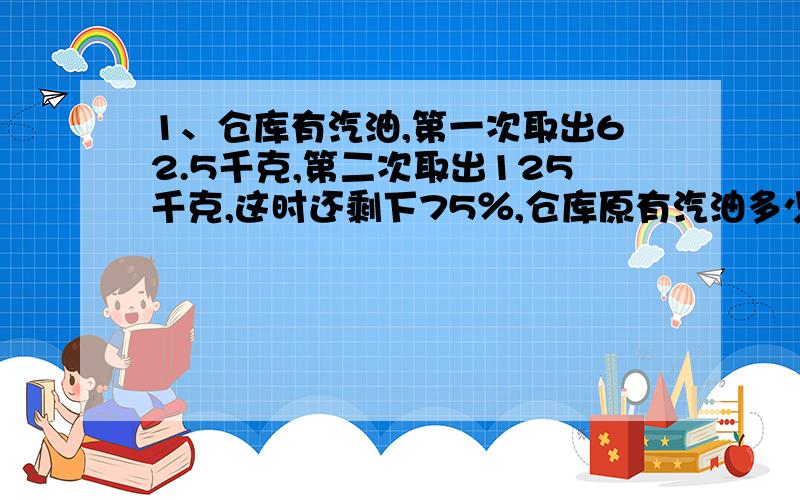 1、仓库有汽油,第一次取出62.5千克,第二次取出125千克,这时还剩下75％,仓库原有汽油多少千克