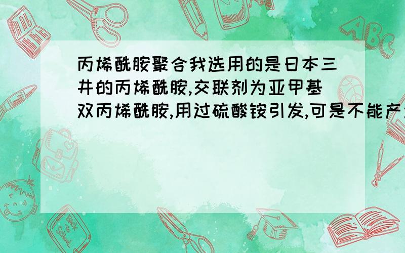 丙烯酰胺聚合我选用的是日本三井的丙烯酰胺,交联剂为亚甲基双丙烯酰胺,用过硫酸铵引发,可是不能产生凝胶聚合.我怀疑是交联剂