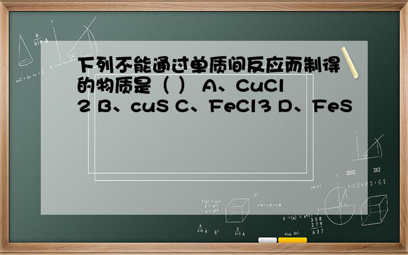 下列不能通过单质间反应而制得的物质是（ ） A、CuCl2 B、cuS C、FeCl3 D、FeS