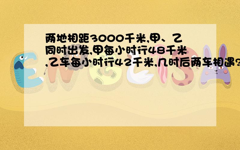 两地相距3000千米,甲、乙同时出发,甲每小时行48千米,乙车每小时行42千米,几时后两车相遇?