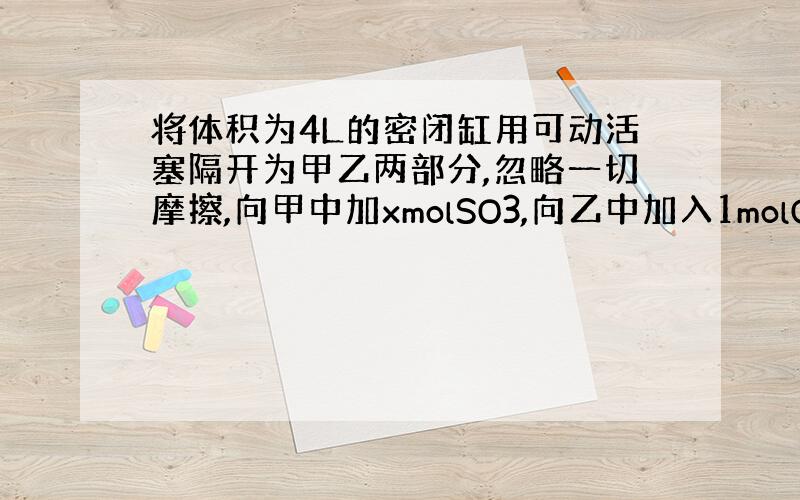 将体积为4L的密闭缸用可动活塞隔开为甲乙两部分,忽略一切摩擦,向甲中加xmolSO3,向乙中加入1molO2、2molS