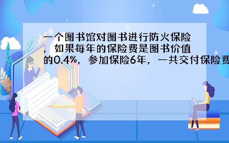 一个图书馆对图书进行防火保险，如果每年的保险费是图书价值的0.4%，参加保险6年，一共交付保险费7.8万元，那么图书馆的