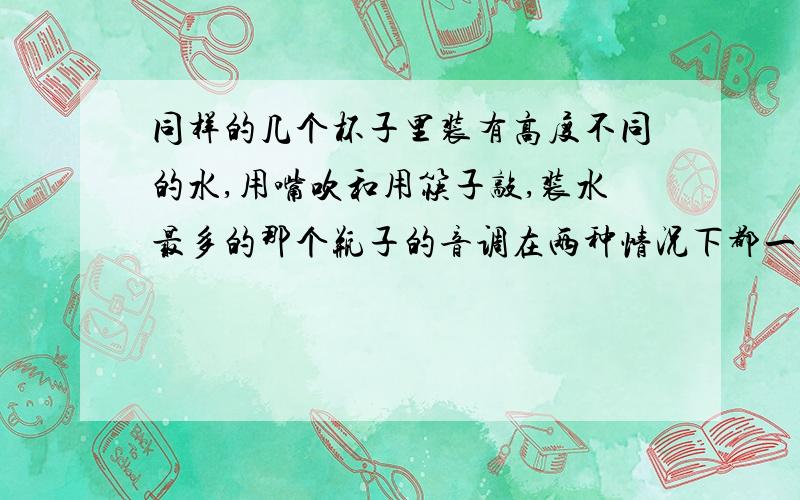 同样的几个杯子里装有高度不同的水,用嘴吹和用筷子敲,装水最多的那个瓶子的音调在两种情况下都一样吗?