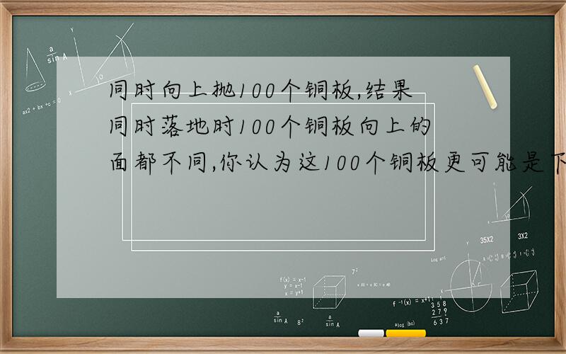 同时向上抛100个铜板,结果同时落地时100个铜板向上的面都不同,你认为这100个铜板更可能是下面的那种情况