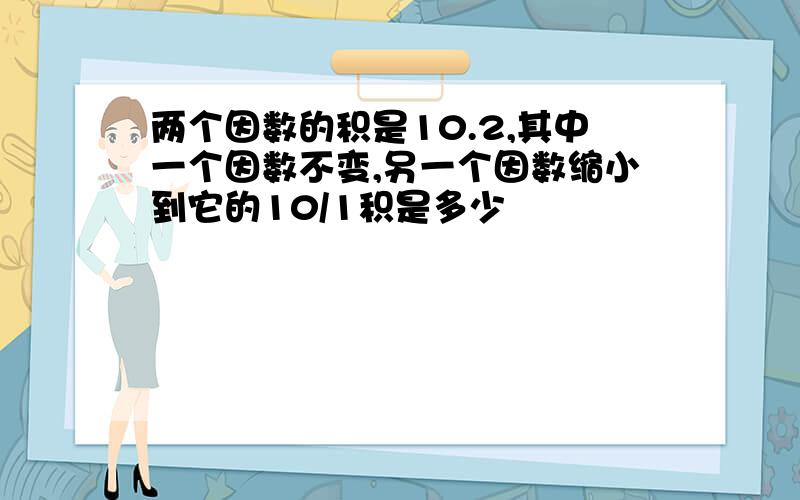 两个因数的积是10.2,其中一个因数不变,另一个因数缩小到它的10/1积是多少