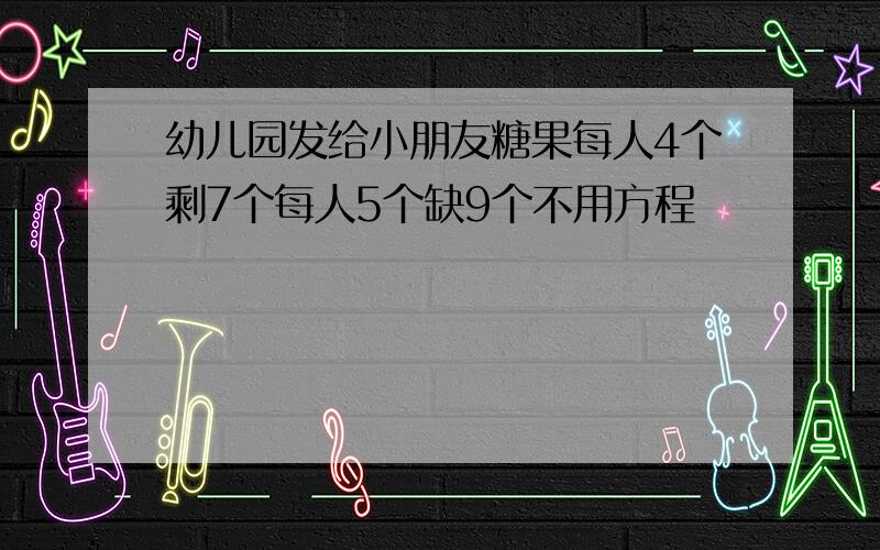 幼儿园发给小朋友糖果每人4个剩7个每人5个缺9个不用方程