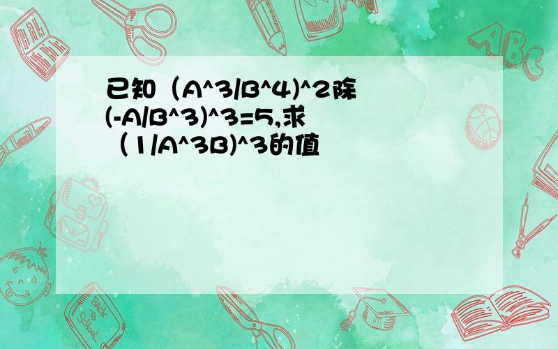 已知（A^3/B^4)^2除(-A/B^3)^3=5,求（1/A^3B)^3的值