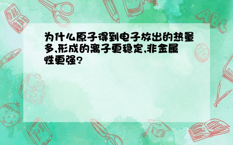 为什么原子得到电子放出的热量多,形成的离子更稳定,非金属性更强?