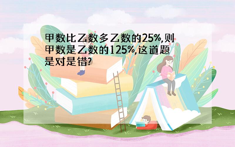 甲数比乙数多乙数的25%,则甲数是乙数的125%,这道题是对是错?