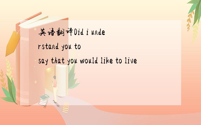 英语翻译Did i understand you to say that you would like to live