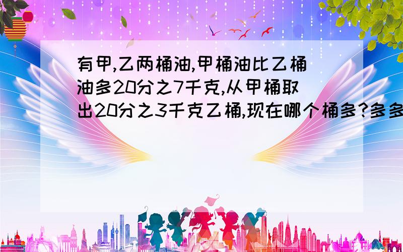 有甲,乙两桶油,甲桶油比乙桶油多20分之7千克,从甲桶取出20分之3千克乙桶,现在哪个桶多?多多少千克?