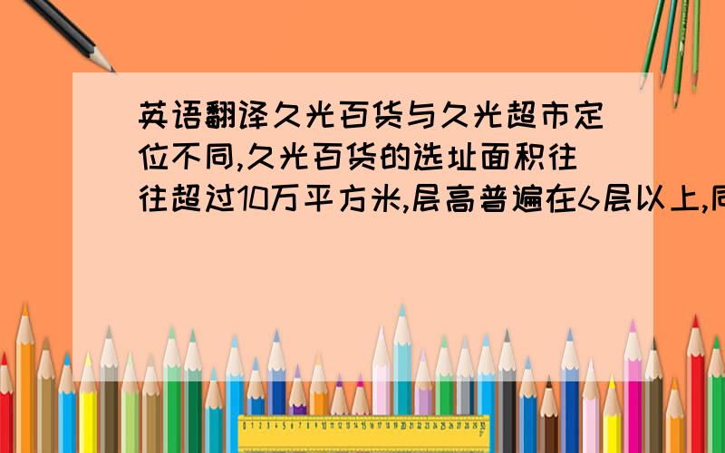 英语翻译久光百货与久光超市定位不同,久光百货的选址面积往往超过10万平方米,层高普遍在6层以上,同时会拥有一千个左右的停