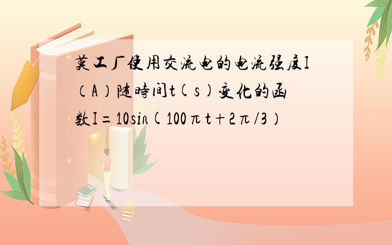 莫工厂使用交流电的电流强度I（A）随时间t(s)变化的函数I=10sin(100πt+2π/3）