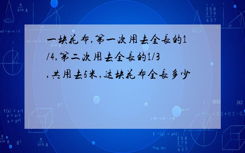 一块花布,第一次用去全长的1/4,第二次用去全长的1/3,共用去5米,这块花布全长多少