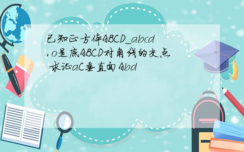 已知正方体ABCD_abcd,o是底ABCD对角线的交点 求证aC垂直面Abd