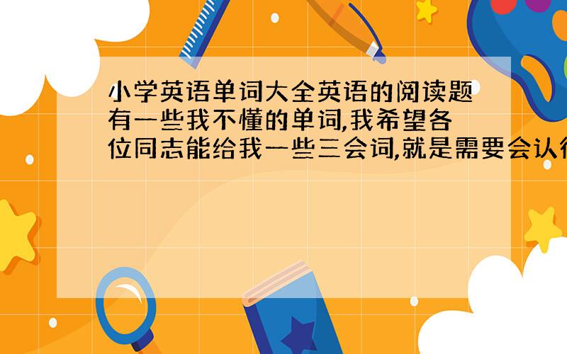 小学英语单词大全英语的阅读题有一些我不懂的单词,我希望各位同志能给我一些三会词,就是需要会认得单词了,是小学三会词大全，