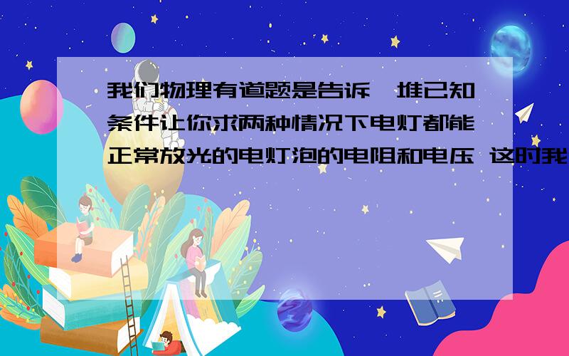 我们物理有道题是告诉一堆已知条件让你求两种情况下电灯都能正常放光的电灯泡的电阻和电压 这时我们假设是假设他们俩种情况下的