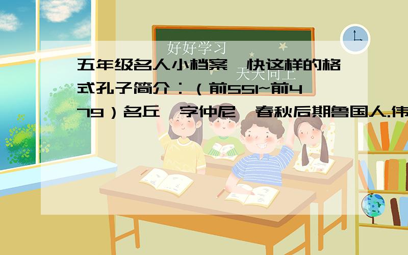 五年级名人小档案,快这样的格式孔子简介：（前551~前479）名丘,字仲尼,春秋后期鲁国人.伟大的思想家、教育家.儒家学