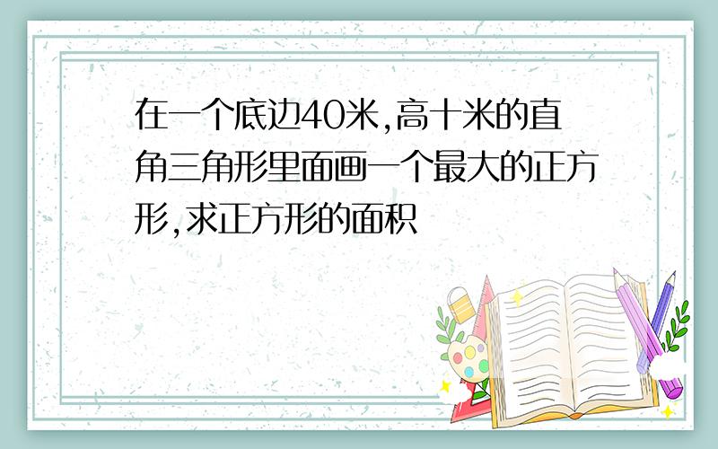 在一个底边40米,高十米的直角三角形里面画一个最大的正方形,求正方形的面积