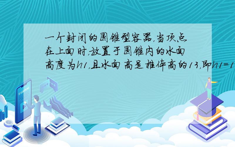 一个封闭的圆锥型容器，当顶点在上面时，放置于圆锥内的水面高度为h1，且水面高是椎体高的13，即h1=13h，若将锥顶倒置