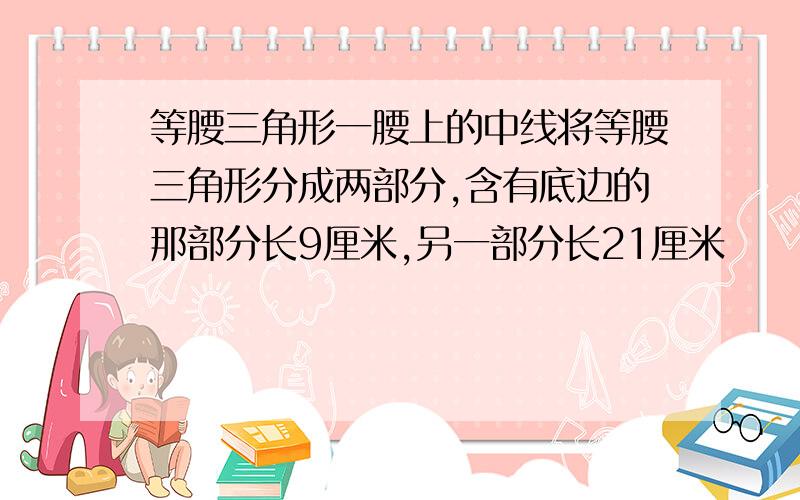 等腰三角形一腰上的中线将等腰三角形分成两部分,含有底边的那部分长9厘米,另一部分长21厘米