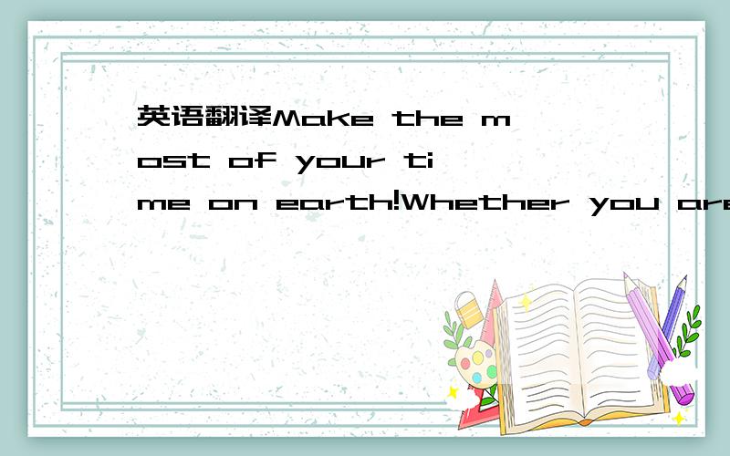 英语翻译Make the most of your time on earth!Whether you are plan