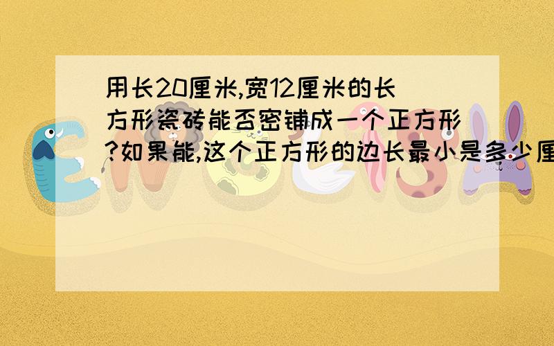 用长20厘米,宽12厘米的长方形瓷砖能否密铺成一个正方形?如果能,这个正方形的边长最小是多少厘米?至少