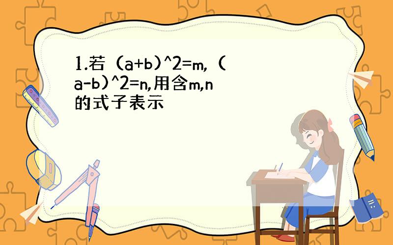 1.若（a+b)^2=m,（a-b)^2=n,用含m,n的式子表示