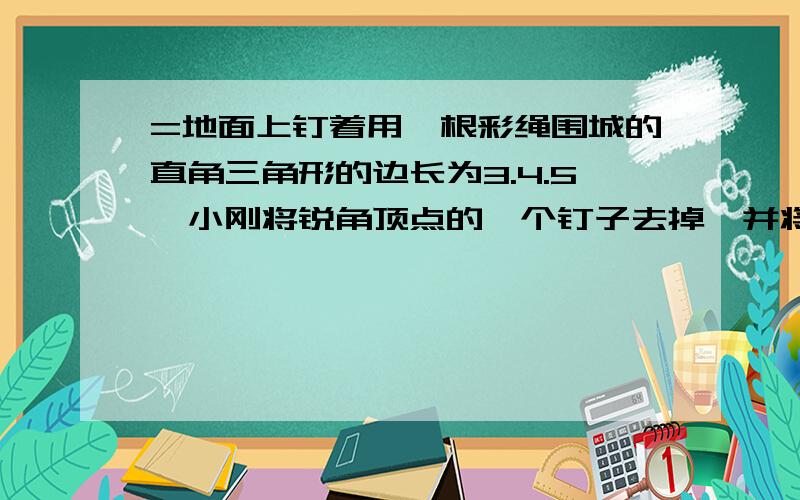 =地面上钉着用一根彩绳围城的直角三角形的边长为3.4.5,小刚将锐角顶点的一个钉子去掉,并将这条彩绳钉成