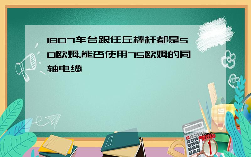 1807车台跟任丘棒杆都是50欧姆.能否使用75欧姆的同轴电缆