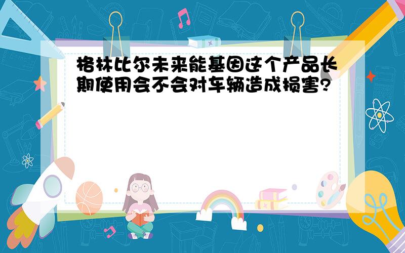 格林比尔未来能基因这个产品长期使用会不会对车辆造成损害?