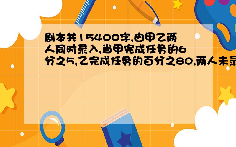 剧本共15400字,由甲乙两人同时录入,当甲完成任务的6分之5,乙完成任务的百分之80,两人未录入的相等,甲