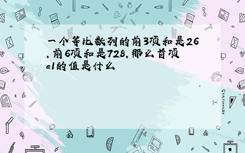 一个等比数列的前3项和是26,前6项和是728,那么首项a1的值是什么